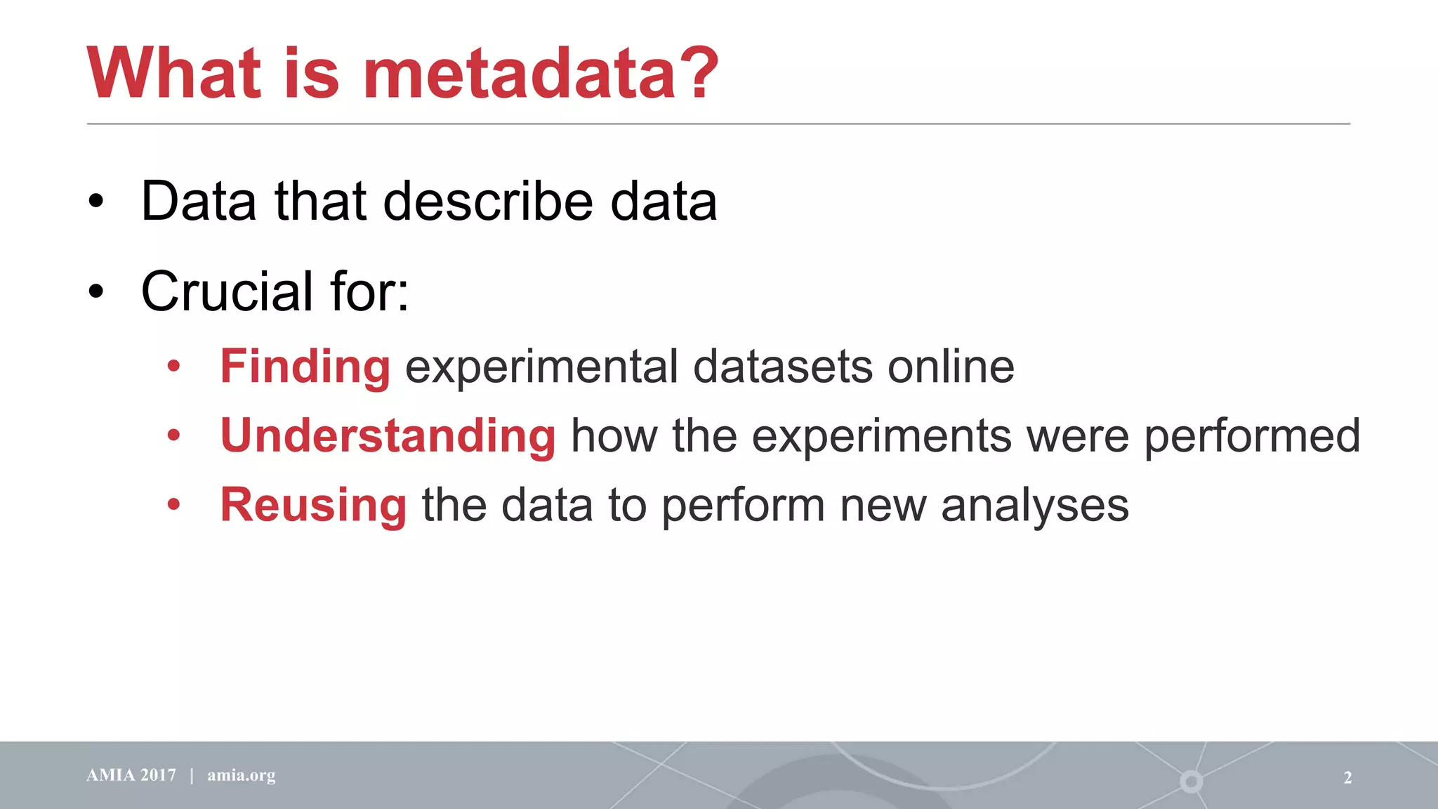 What is metadata?
2AMIA 2017 | amia.org
• Data that describe data
• Crucial for:
• Finding experimental datasets online
• Understanding how the experiments were performed
• Reusing the data to perform new analyses
 