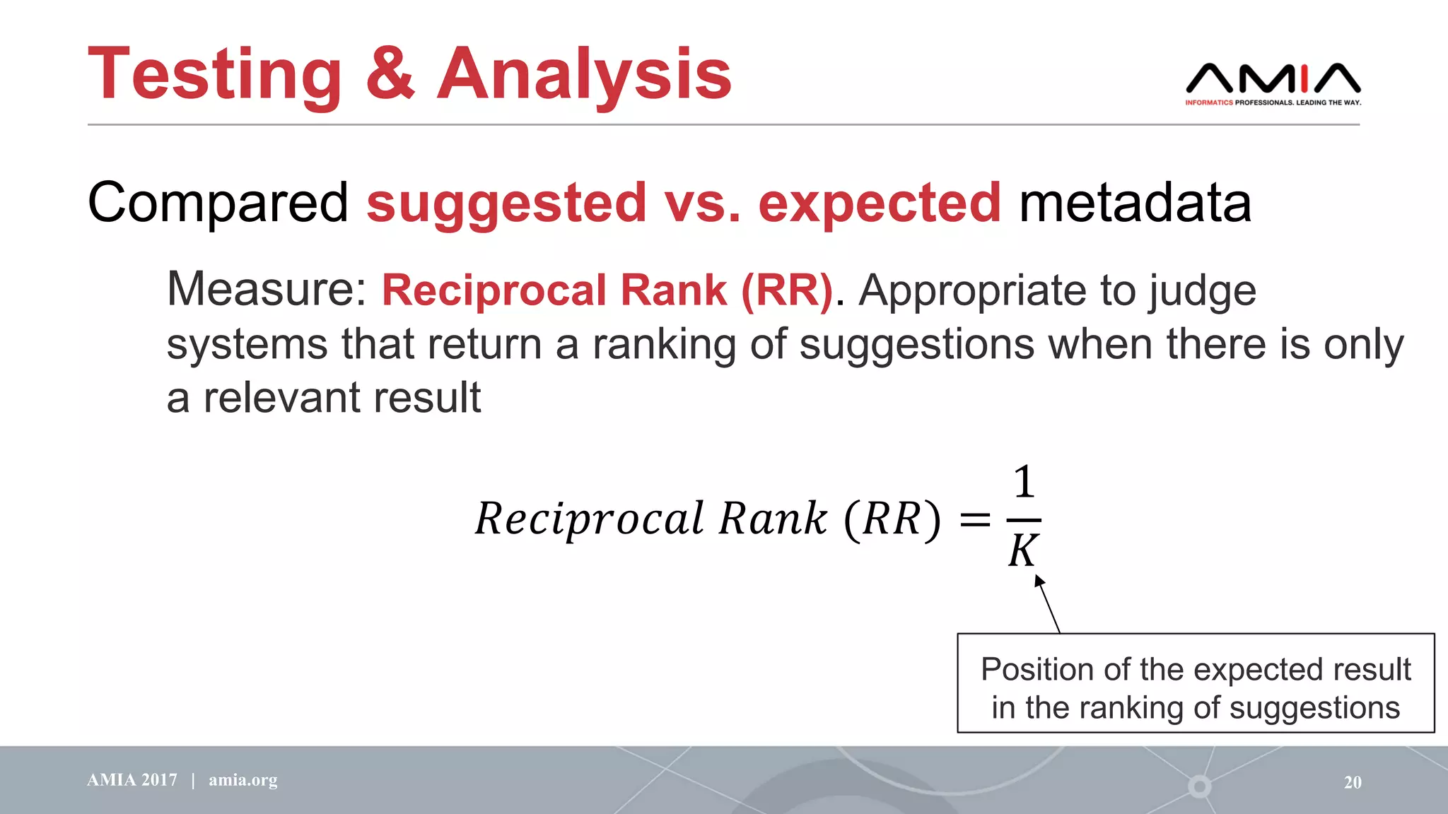 Testing & Analysis
Compared suggested vs. expected metadata
Measure: Reciprocal Rank (RR). Appropriate to judge
systems that return a ranking of suggestions when there is only
a relevant result
20AMIA 2017 | amia.org
!"#$%&'#()	!(+,	(!!) =
1
1
Position of the expected result
in the ranking of suggestions
 