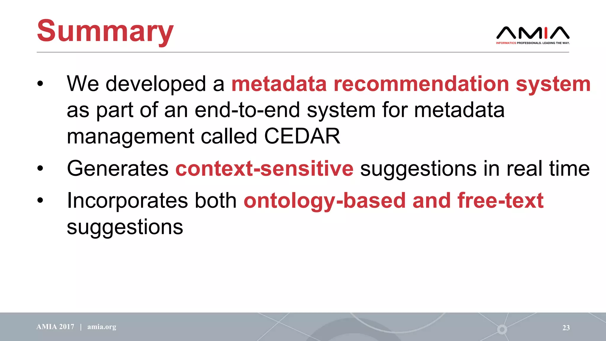 Summary
• We developed a metadata recommendation system
as part of an end-to-end system for metadata
management called CEDAR
• Generates context-sensitive suggestions in real time
• Incorporates both ontology-based and free-text
suggestions
23AMIA 2017 | amia.org
 