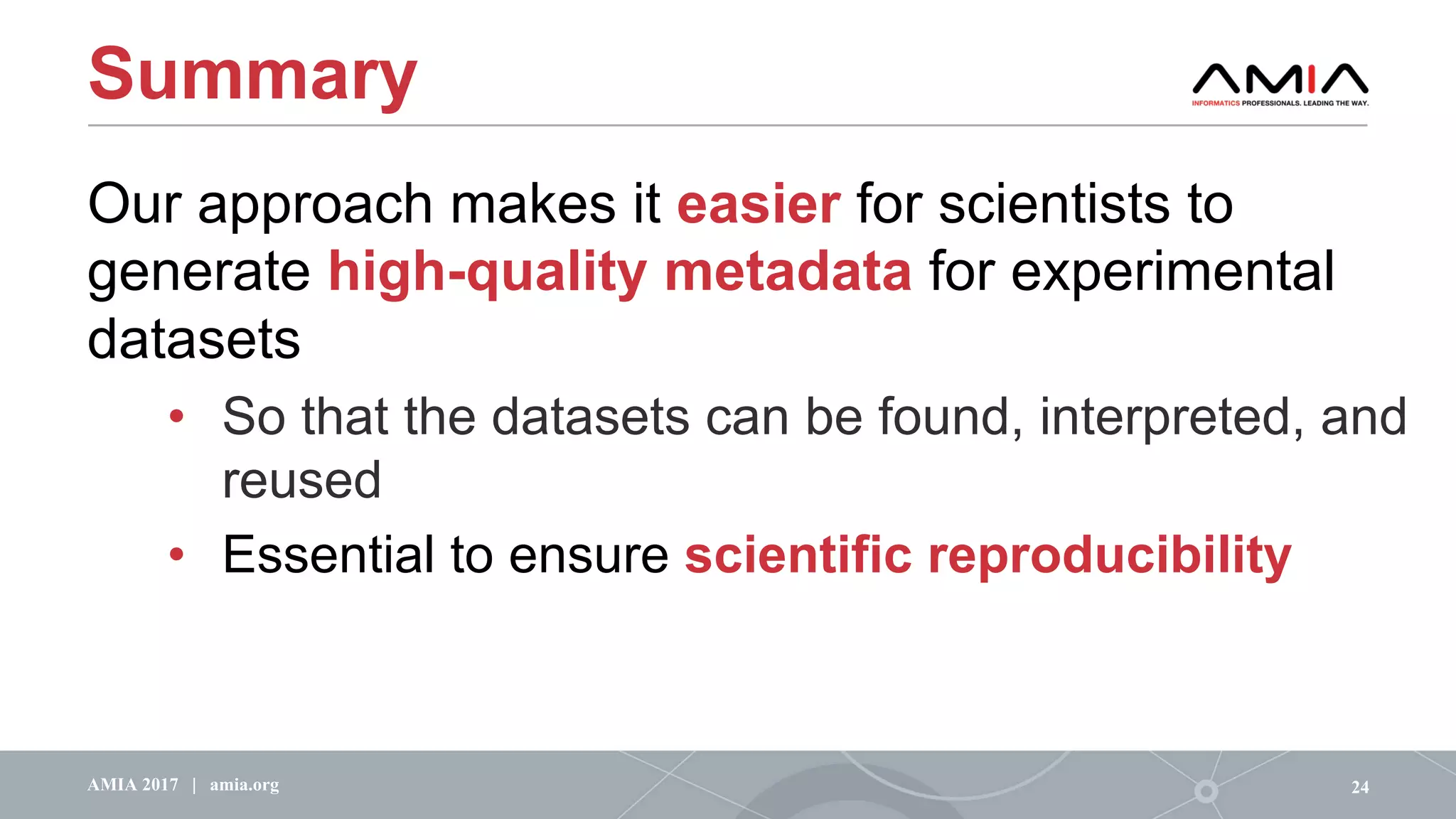 Summary
Our approach makes it easier for scientists to
generate high-quality metadata for experimental
datasets
• So that the datasets can be found, interpreted, and
reused
• Essential to ensure scientific reproducibility
24AMIA 2017 | amia.org
 