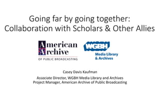 Going far by going together:
Collaboration with Scholars & Other Allies
Casey Davis Kaufman
Associate Director, WGBH Media Library and Archives
Project Manager, American Archive of Public Broadcasting
 