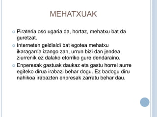 MEHATXUAK

 Pirateria oso ugaria da, hortaz, mehatxu bat da
  guretzat.
 Interneten geldialdi bat egotea mehatxu
  ikaragarria izango zan, urrun bizi dan jendea
  ziurrenik ez dalako etorriko gure dendaraino.
 Enperesak gastuak daukaz eta gastu horrei aurre
  egiteko dirua irabazi behar dogu. Ez badogu diru
  nahikoa irabazten enpresak zarratu behar dau.
 