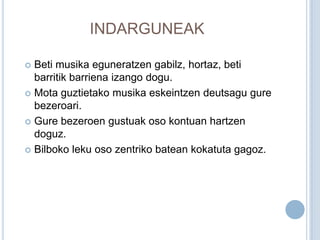 INDARGUNEAK

 Beti musika eguneratzen gabilz, hortaz, beti
  barritik barriena izango dogu.
 Mota guztietako musika eskeintzen deutsagu gure
  bezeroari.
 Gure bezeroen gustuak oso kontuan hartzen
  doguz.
 Bilboko leku oso zentriko batean kokatuta gagoz.
 