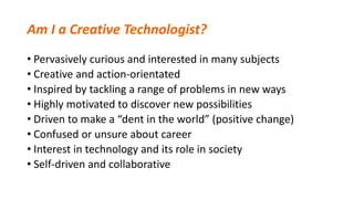 Am I a Creative Technologist?
• Pervasively curious and interested in many subjects
• Creative and action-orientated
• Inspired by tackling a range of problems in new ways
• Highly motivated to discover new possibilities
• Driven to make a “dent in the world” (positive change)
• Confused or unsure about career
• Interest in technology and its role in society
• Self-driven and collaborative
 