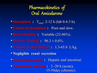 Pharmacokinetics of
Oral Amiodarone
•Absorption : Tmax: 2-12 h (lab 0.4-3 h).
• Extent of absorption : Poor and slow.
• Bioavailability : Variable (22-86%).
• Protein binding : 96.3 ± 0.6%.
• Volume of distribution : 1.3-65.8 L/kg.
• Negligible renal excretion
• Biotransformation : Hepatic and intestinal.
• Elimination half-life : 3 -20 h (acute),
15-50day (chronic).
 