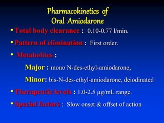 Pharmacokinetics of
Oral Amiodarone
•Total body clearance : 0.10-0.77 l/min.
•Pattern of elimination : First order.
• Metabolites :
Major : mono N-des-ethyl-amiodarone,
Minor: bis-N-des-ethyl-amiodarone, deiodinated
•Therapeutic levels : 1.0-2.5 µg/mL range.
•Special factors : Slow onset & offset of action
 