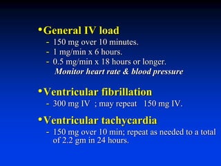 •General IV load
- 150 mg over 10 minutes.
- 1 mg/min x 6 hours.
- 0.5 mg/min x 18 hours or longer.
Monitor heart rate & blood pressure
•Ventricular fibrillation
- 300 mg IV ; may repeat 150 mg IV.
•Ventricular tachycardia
- 150 mg over 10 min; repeat as needed to a total
of 2.2 gm in 24 hours.
 