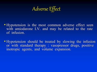 Adverse Effect
• Hypotension is the most common adverse effect seen
with amiodarone I.V. and may be related to the rate
of infusion.
• Hypotension should be treated by slowing the infusion
or with standard therapy : vasopressor drugs, positive
inotropic agents, and volume expansion.
 
