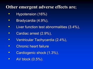 Other emergent adverse effects are;
• Hypotension (16%)
• Bradycardia (4.9%),
• Liver function test abnormalities (3.4%),
• Cardiac arrest (2.9%),
• Ventricular Tachycardia (2.4%),
• Chronic heart failure
• Cardiogenic shock (1.3%),
• AV block (0.5%).
 