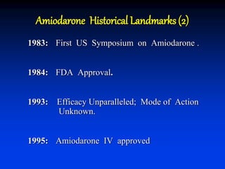 Amiodarone Historical Landmarks (2)
1983: First US Symposium on Amiodarone .
1984: FDA Approval.
1993: Efficacy Unparalleled; Mode of Action
Unknown.
1995: Amiodarone IV approved
 
