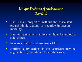Unique Features of Amiodarone
(Cont’d.)
• Has Class 1 properties without the associated
proarrhythmic actions or negative impact on
mortality.
• Has antisympathetic actions without beta-blocker
side effects.
• Increases LVEF and improves CHF.
• Antifibrillatory actions in the ventricles may be
augmented by addition of beta-blockade.
 