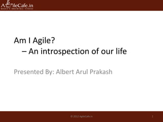Am I Agile?
 – An introspection of our life

Presented By: Albert Arul Prakash




                  © 2012 AgileCafe.in   1
 