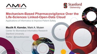Maulik R. Kamdar, Mark A. Musen
Center for Biomedical Informatics Research
Stanford University
Twitter: @maulikkamdar
Mechanism-Based Pharmacovigilance Over the
Life-Sciences Linked-Open-Data Cloud
Applications of Informatics to Improve Patient Safety
 