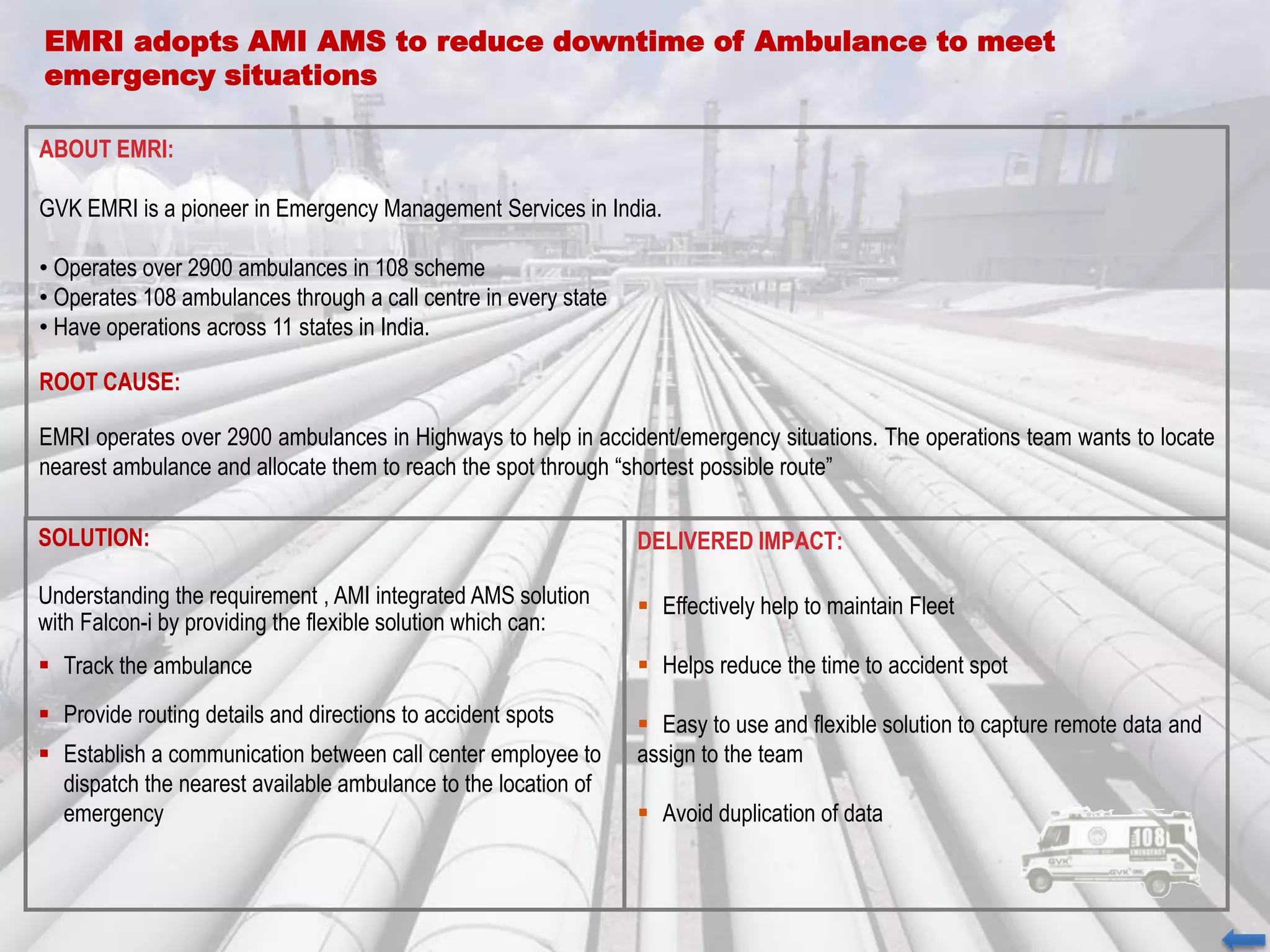 EMRI adopts AMI AMS to reduce downtime of Ambulance to meet
emergency situations
ABOUT EMRI:
GVK EMRI is a pioneer in Emergency Management Services in India.
• Operates over 2900 ambulances in 108 scheme
• Operates 108 ambulances through a call centre in every state
• Have operations across 11 states in India.
ROOT CAUSE:
EMRI operates over 2900 ambulances in Highways to help in accident/emergency situations. The operations team wants to locate
nearest ambulance and allocate them to reach the spot through “shortest possible route”
SOLUTION:
Understanding the requirement , AMI integrated AMS solution
with Falcon-i by providing the flexible solution which can:
 Track the ambulance
 Provide routing details and directions to accident spots
 Establish a communication between call center employee to
dispatch the nearest available ambulance to the location of
emergency
DELIVERED IMPACT:
 Effectively help to maintain Fleet
 Helps reduce the time to accident spot
 Easy to use and flexible solution to capture remote data and
assign to the team
 Avoid duplication of data
 