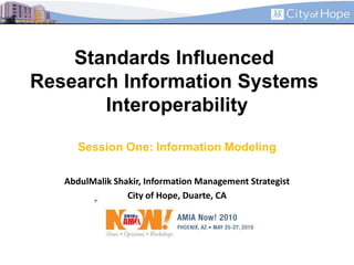 Standards Influenced Research Information Systems InteroperabilitySession One: Information Modeling AbdulMalik Shakir, Information Management Strategist City of Hope, Duarte, CA 