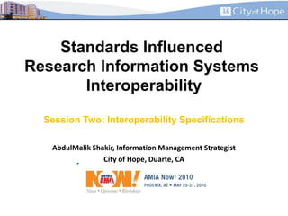Standards Influenced Research Information Systems InteroperabilitySession Two: Interoperability Specifications AbdulMalik Shakir, Information Management Strategist City of Hope, Duarte, CA 