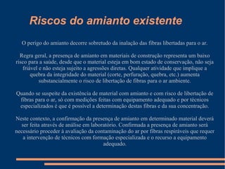 Riscos do amianto existente
O perigo do amianto decorre sobretudo da inalação das fibras libertadas para o ar.
Regra geral, a presença de amianto em materiais de construção representa um baixo
risco para a saúde, desde que o material esteja em bom estado de conservação, não seja
friável e não esteja sujeito a agressões diretas. Qualquer atividade que implique a
quebra da integridade do material (corte, perfuração, quebra, etc.) aumenta
substancialmente o risco de libertação de fibras para o ar ambiente.
Quando se suspeite da existência de material com amianto e com risco de libertação de
fibras para o ar, só com medições feitas com equipamento adequado e por técnicos
especializados é que é possível a determinação destas fibras e da sua concentração.
Neste contexto, a confirmação da presença de amianto em determinado material deverá
ser feita através de análise em laboratório. Confirmada a presença de amianto será
necessário proceder à avaliação da contaminação do ar por fibras respiráveis que requer
a intervenção de técnicos com formação especializada e o recurso a equipamento
adequado.
 