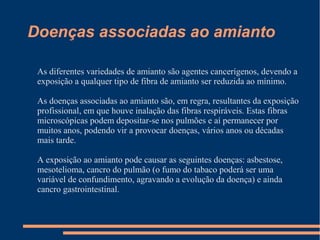Doenças associadas ao amianto
As diferentes variedades de amianto são agentes cancerígenos, devendo a
exposição a qualquer tipo de fibra de amianto ser reduzida ao mínimo.
As doenças associadas ao amianto são, em regra, resultantes da exposição
profissional, em que houve inalação das fibras respiráveis. Estas fibras
microscópicas podem depositar-se nos pulmões e aí permanecer por
muitos anos, podendo vir a provocar doenças, vários anos ou décadas
mais tarde.
A exposição ao amianto pode causar as seguintes doenças: asbestose,
mesotelioma, cancro do pulmão (o fumo do tabaco poderá ser uma
variável de confundimento, agravando a evolução da doença) e ainda
cancro gastrointestinal.
 
