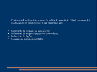 Em termos de utilizações em casas de habitação, o amianto friável raramente foi
usado, sendo no entanto possível ser encontrado em:
● Isolamento de tubagens de água quente;
● Isolamento de antigos aquecedores domésticos;
● Isolamento de fogões;
● Materiais de isolamento de tetos.
 