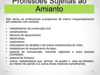 São vários os profissionais susceptíveis de intervir inesperadamente
em materiais com amianto:
• trabalhadores da construção civil;
• canalizadores;
• técnicos de aquecimento;
• electricistas;
• carpinteiros;
• colocadores de alcatifas e de outros acabamentos do chão;
• instaladores de equipamento de lojas;
• pessoal de manutenção, incluindo vigilantes e outro pessoal
contratado;
• pessoal de limpeza;
• outros trabalhadores que tenham de aceder a vãos de telhados,
ao interior de painéis e a outras áreas interiores semelhantes.
Profissões Sujeitas ao
Amianto
 
