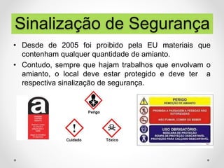 • Desde de 2005 foi proibido pela EU materiais que
contenham qualquer quantidade de amianto.
• Contudo, sempre que hajam trabalhos que envolvam o
amianto, o local deve estar protegido e deve ter a
respectiva sinalização de segurança.
Sinalização de Segurança
 