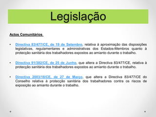 Actos Comunitários
• Directiva 83/477/CE, de 19 de Setembro, relativa à aproximação das disposições
legislativas, regulamentares e administrativas dos Estados-Membros quanto à
protecção sanitária dos trabalhadores expostos ao amianto durante o trabalho.
• Directiva 91/382/CE, de 25 de Junho, que altera a Directiva 83/477/CE, relativa à
protecção sanitária dos trabalhadores expostos ao amianto durante o trabalho.
• Directiva 2003/18/CE, de 27 de Março, que altera a Directiva 83/477/CE do
Conselho relativa à protecção sanitária dos trabalhadores contra os riscos de
exposição ao amianto durante o trabalho.
Legislação
 