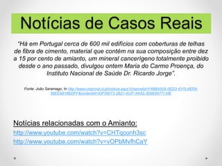 “Há em Portugal cerca de 600 mil edifícios com coberturas de telhas
de fibra de cimento, material que contém na sua composição entre dez
a 15 por cento de amianto, um mineral cancerígeno totalmente proibido
desde o ano passado, divulgou ontem Maria do Carmo Proença, do
Instituto Nacional de Saúde Dr. Ricardo Jorge”.
Fonte: João Saramago, In http://www.cmjornal.xl.pt/noticia.aspx?channelid=F48BA50A-0ED3-4315-AEFA-
86EE9B1BEDFF&contentid=93F59073-2B21-422F-AA52-3D9E6677134E
Notícias relacionadas com o Amianto:
http://www.youtube.com/watch?v=CHTqconh3sc
http://www.youtube.com/watch?v=vOPbMvfhCaY
Notícias de Casos Reais
 