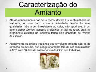 • Até ao conhecimento dos seus riscos, devido à sua abundância na
Natureza, ao seu baixo custo e sobretudo devido às suas
qualidades (não arde, é resistente ao calor, não apodrece, é um
bom isolador térmico, acústico e eléctrico, é fácil de tecer, etc.), foi
largamente utilizado na indústria tendo sido chamado de “rainha
das fibras”.
• Actualmente os únicos trabalhos que envolvem amianto são os de
remoção do mesmo, que obrigatoriamente têm de ser comunicados
à ACT, com 30 dias de antecedência do inicio dos trabalhos.
Caracterização do
Amianto
 