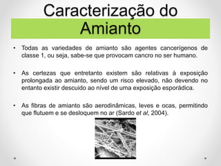 • Todas as variedades de amianto são agentes cancerígenos de
classe 1, ou seja, sabe-se que provocam cancro no ser humano.
• As certezas que entretanto existem são relativas à exposição
prolongada ao amianto, sendo um risco elevado, não devendo no
entanto existir descuido ao nível de uma exposição esporádica.
• As fibras de amianto são aerodinâmicas, leves e ocas, permitindo
que flutuem e se desloquem no ar (Sardo et al, 2004).
Caracterização do
Amianto
 