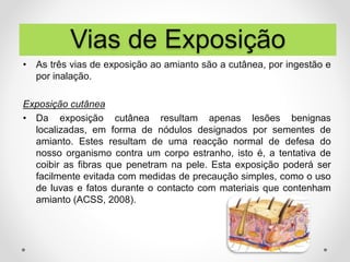 • As três vias de exposição ao amianto são a cutânea, por ingestão e
por inalação.
Exposição cutânea
• Da exposição cutânea resultam apenas lesões benignas
localizadas, em forma de nódulos designados por sementes de
amianto. Estes resultam de uma reacção normal de defesa do
nosso organismo contra um corpo estranho, isto é, a tentativa de
coibir as fibras que penetram na pele. Esta exposição poderá ser
facilmente evitada com medidas de precaução simples, como o uso
de luvas e fatos durante o contacto com materiais que contenham
amianto (ACSS, 2008).
Vias de Exposição
 