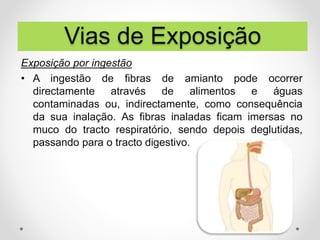 Exposição por ingestão
• A ingestão de fibras de amianto pode ocorrer
directamente através de alimentos e águas
contaminadas ou, indirectamente, como consequência
da sua inalação. As fibras inaladas ficam imersas no
muco do tracto respiratório, sendo depois deglutidas,
passando para o tracto digestivo.
Vias de Exposição
 