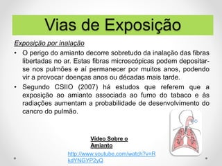 Exposição por inalação
• O perigo do amianto decorre sobretudo da inalação das fibras
libertadas no ar. Estas fibras microscópicas podem depositar-
se nos pulmões e aí permanecer por muitos anos, podendo
vir a provocar doenças anos ou décadas mais tarde.
• Segundo CSIIO (2007) há estudos que referem que a
exposição ao amianto associada ao fumo do tabaco e às
radiações aumentam a probabilidade de desenvolvimento do
cancro do pulmão.
http://www.youtube.com/watch?v=R
kdYNGYP2yQ
Vídeo Sobre o
Amianto
Vias de Exposição
 