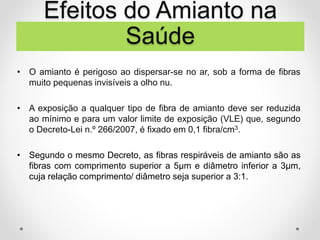 • O amianto é perigoso ao dispersar-se no ar, sob a forma de fibras
muito pequenas invisíveis a olho nu.
• A exposição a qualquer tipo de fibra de amianto deve ser reduzida
ao mínimo e para um valor limite de exposição (VLE) que, segundo
o Decreto-Lei n.º 266/2007, é fixado em 0,1 fibra/cm3.
• Segundo o mesmo Decreto, as fibras respiráveis de amianto são as
fibras com comprimento superior a 5μm e diâmetro inferior a 3μm,
cuja relação comprimento/ diâmetro seja superior a 3:1.
Efeitos do Amianto na
Saúde
 