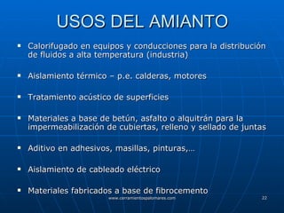 USOS DEL AMIANTO Calorifugado en equipos y conducciones para la distribución de fluidos a alta temperatura (industria) Aislamiento térmico – p.e. calderas, motores Tratamiento acústico de superficies Materiales a base de betún, asfalto o alquitrán para la impermeabilización de cubiertas, relleno y sellado de juntas Aditivo en adhesivos, masillas, pinturas,… Aislamiento de cableado eléctrico Materiales fabricados a base de fibrocemento 