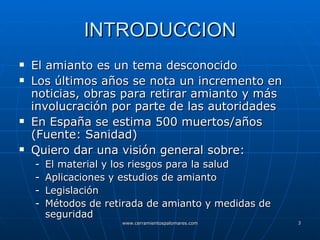 INTRODUCCION El amianto es un tema desconocido Los últimos años se nota un incremento en noticias, obras para retirar amianto y más involucración por parte de las autoridades  En España se estima 500 muertos/años (Fuente: Sanidad) Quiero dar una visión general sobre: El material y los riesgos para la salud Aplicaciones y estudios de amianto Legislación Métodos de retirada de amianto y medidas de seguridad 