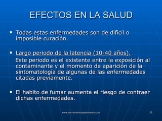 EFECTOS EN LA SALUD Todas estas enfermedades son de difícil o imposible curación. Largo periodo de la latencia (10-40 años). Este periodo es el existente entre la exposición al contaminante y el momento de aparición de la sintomatología de algunas de las enfermedades citadas previamente. El habito de fumar aumenta el riesgo de contraer dichas enfermedades. 
