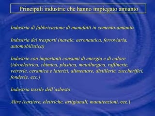 Industria di fabbricazione di manufatti in cemento-amianto Industria dei trasporti (navale,   aeronautica, ferroviaria,   automobilistica) Industrie con importanti consumi di energia e di calore  ( idroelettrica,   chimica, plastica, metallurgica, raffinerie, vetrerie, ceramica e laterizi, alimentare, distillerie, zuccherifici, fonderie, ecc.) Industria tessile dell’asbesto Altre (cartiere, elettriche, artigianali, manutenzioni,  ecc.) Principali industrie che hanno impiegato amianto 