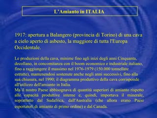 L’Amianto in ITALIA  1917: apertura a Balangero (provincia di Torino) di una cava a cielo aperto di asbesto, la maggiore di tutta l'Europa Occidentale.  Le produzioni della cava, minime fino agli inizi degli anni Cinquanta, decollano, in concomitanza con il boom economico e industriale italiano, fino a raggiungere il massimo nel 1976-1979 (150.000 tonnellate estratte), mantenendosi sostenute anche negli anni successivi, fino alla sua chiusura, nel 1990; il diagramma produttivo della cava corrisponde all'utilizzo dell'amianto in Italia. Ma il nostro Paese abbisognava di quantità superiori di amianto rispetto alle capacità produttive interne e, quindi, importava il minerale, soprattutto dal Sudafrica, dall'Australia (che allora erano Paesi esportatori di amianto di primo ordine) e dal Canada.   