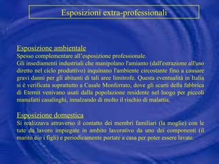 Esposizione ambientale Spesso complementare all’esposizione professionale.  Gli insediamenti industriali che manipolano l'amianto (dall'estrazione all'uso diretto nel ciclo produttivo) inquinano l'ambiente circostante fino a causare gravi danni per gli abitanti di tali aree limitrofe. Questa eventualità in Italia si è verificata soprattutto a Casale Monferrato, dove gli scarti della fabbrica di Eternit venivano usati dalla popolazione residente nel luogo per piccoli manufatti casalinghi, innalzando di molto il rischio di malattia. Esposizione domestica   Si realizzava attraverso il contatto dei membri familiari (la moglie) con le tute da lavoro impiegate in ambito lavorativo da uno dei componenti (il marito e/o i figli) e periodicamente portate a casa per poter essere lavate. Esposizioni extra-professionali   