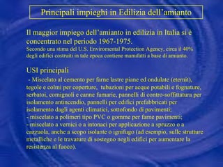 Principali impieghi in Edilizia dell’amianto   Il maggior impiego dell’amianto in edilizia in Italia si è concentrato nel periodo 1967-1975. Secondo una stima del U.S. Enviromental Protection Agency, circa il 40% degli edifici costruiti in tale epoca contiene manufatti a base di amianto. USI principali - Miscelato al cemento per farne lastre piane ed ondulate (eternit), tegole e colmi per coperture,  tubazioni per acque potabili e fognature,  serbatoi, comignoli e canne fumarie, pannelli di contro-soffittatura per isolamento antincendio, pannelli per edifici prefabbricati per isolamento dagli agenti climatici, sottofondo di pavimenti; - miscelato a polimeri tipo PVC o gomme per farne pavimenti;  - miscelato a vernici o a intonaci per applicazione a spruzzo o a cazzuola, anche a scopo isolante o ignifugo (ad esempio, sulle strutture metalliche e le travature di sostegno negli edifici per aumentare la resistenza al fuoco). 