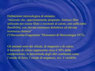 Definizione merceologica di amianto:  “ minerale che, opportunamente preparato, fornisce fibre utilizzate per essere filate e resistenti al calore, con sufficiente flessibilità, con elevata resistenza dielettrica ed elevata resistenza chimica”  (Villavecchia-Eingemenn “Dizionario di Merceologia-1972). Gli amianti sono dei silicati, di magnesio e di calcio.  Il biossido di silicio rappresenta circa il 50% della composizione; la percentuale degli altri costituenti come l’ossido di ferro, l’ossido di magnesio, ecc. è variabile.  