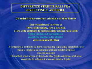 DIFFERENZE STRUTTURALI TRA SERPENTINO E ANFIBOLI  Gli amianti hanno struttura cristallina ad abito fibroso  Essi cristallizzano in forma di  fibre sottili, lunghe, forti e flessibili, a loro volta costituite da microscopiche ed ancor più sottili  fibrille (amianto di serpentino) o  placchette (amianto di anfibolo)   dette subunità fibrillari Il serpentino è costituito da fibre circonvolute (tipo foglie arrotolate su se stesse), composte da subunità fibrillari tubulari disposte concentricamente. Gli anfiboli sono invece costituiti da fibre rigide, rettilinee, anch’esse composte da subunità tra loro accostate e legate.       