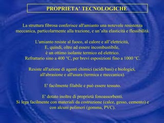 PROPRIETA’ TECNOLOGICHE  La struttura fibrosa conferisce all'amianto una notevole resistenza meccanica, particolarmente alla trazione, e un’alta elasticità e flessibilità. L'amianto resiste al fuoco, al calore e all’elettricità,  E, quindi, oltre ad essere incombustibile,  è un ottimo isolante termico ed elettrico. Refrattario sino a 400 °C, per brevi esposizioni fino a 1000 °C. Resiste all'azione di agenti chimici (acidi/basi) e biologici,  all'abrasione e all'usura (termica e meccanica). E' facilmente filabile e può essere tessuto. E' dotato inoltre di proprietà fonoassorbenti. Si lega facilmente con materiali da costruzione (calce, gesso, cemento) e con alcuni polimeri (gomma, PVC). 