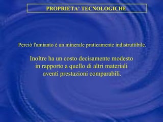 PROPRIETA’ TECNOLOGICHE  Perciò l'amianto è un minerale praticamente indistruttibile. Inoltre ha un costo decisamente modesto  in rapporto a quello di altri materiali  aventi prestazioni comparabili.    