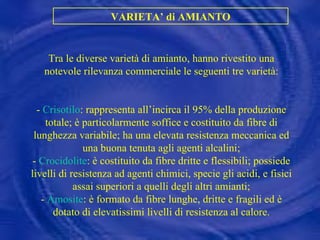 VARIETA’ di AMIANTO Tra le diverse varietà di amianto, hanno rivestito una notevole rilevanza commerciale le seguenti tre varietà: -  Crisotilo : rappresenta all’incirca il 95% della produzione totale; è particolarmente soffice e costituito da fibre di lunghezza variabile; ha una elevata resistenza meccanica ed una buona tenuta agli agenti alcalini; -  Crocidolite : è costituito da fibre dritte e flessibili; possiede livelli di resistenza ad agenti chimici, specie gli acidi, e fisici assai superiori a quelli degli altri amianti; -  Amosite : è formato da fibre lunghe, dritte e fragili ed è dotato di elevatissimi livelli di resistenza al calore.    