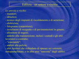 Edilizia - un settore a rischio   Le attività a rischio - muratori; - idraulico; - tecnico degli impianti di riscaldamento e di aerazione; - elettricista; - falegname (carpentiere); - installatore di moquette e di pavimentazioni in genere; - allestitore di negozi; - addetto alla manutenzione, inclusi i custodi e gli altri lavoratori a contratto; - “conciatetti”; - addetti alle pulizie; - altri mestieri che richiedano di operare nei sottotetti, sottopannellature, o in altre aree “nascoste” degli edifici. 