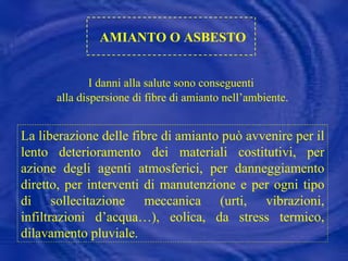 AMIANTO O ASBESTO I danni alla salute sono conseguenti  alla dispersione di fibre di amianto nell’ambiente. La liberazione delle fibre di amianto può avvenire per il lento deterioramento dei materiali costitutivi, per azione degli agenti atmosferici, per danneggiamento diretto, per interventi di manutenzione e per ogni tipo di sollecitazione meccanica (urti, vibrazioni, infiltrazioni d’acqua…), eolica, da stress termico, dilavamento pluviale. 