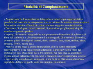 Modalità di Campionamento - Acquisizione di documentazione fotografica a colori la più rappresentativa possibile del materiale da campionare, che ne evidenzi la struttura macroscopica e l'ubicazione rispetto all'ambiente potenzialmente soggetto a contaminazione  - Dotazione di adeguati mezzi personali di protezione per gli operatori quali maschere e guanti a perdere - Impiego di strumenti adeguati che non permettano dispersione di polvere o di fibre nell’ambiente, e che consentano il minimo grado di intervento distruttivo, evitando quindi l'impiego di trapani, frese, scalpelli, lime, raspe, frullini, pinze, tenaglie, forbici, cesoie ecc.; - Prelievo di una piccola quota del materiale, che sia sufficientemente rappresentativo e che non comporti alterazioni significative dello stato del materiale in sito. Occorrono due o tre campioni per ogni area da esaminare, avendo cura di selezionare le zone che si presentino morfologicamente diverse; - Inserimento immediato del campione in una busta di plastica ermeticamente sigillabile, del tipo di quelle usate per campioni di alimenti; 