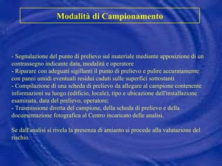 Modalità di Campionamento - Segnalazione del punto di prelievo sul materiale mediante apposizione di un contrassegno indicante data, modalità e operatore - Riparare con adeguati sigillanti il punto di prelievo e pulire accuratamente con panni umidi eventuali residui caduti sulle superfici sottostanti - Compilazione di una scheda di prelievo da allegare al campione contenente informazioni su luogo (edificio, locale), tipo e ubicazione dell'installazione esaminata, data del prelievo, operatore; - Trasmissione diretta del campione, della scheda di prelievo e della documentazione fotografica al Centro incaricato delle analisi.  Se dall'analisi si rivela la presenza di amianto si procede alla valutazione del rischio. 