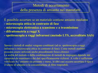 Metodi di accertamento della presenza di amianto nei manufatti   È possibile accertare se un materiale contiene amianto mediante - microscopia ottica in contrasto di fase - microscopia elettronica a scansione e a trasmissione - difrattometria a raggi X - spettroscopia a raggi infrarossi (metodo LTS, accreditato SAS) Spesso i metodi di analisi vengono combinati (ad es. spettroscopia a raggi infrarossi e microscopia ottica in contrasto di fase). Come metodi ausiliari possono essere utilizzati anche procedimenti fisico-chimici. La scelta del metodo o della combinazione di metodi da impiegare dipende dal campione da esaminare e dai dati specificatamente richiesti. A volte è sufficiente verificare se l’amianto sia presente o meno, in altri casi occorre accertare il tipo e il tenore di amianto o la concentrazione di fibre respirabili. 